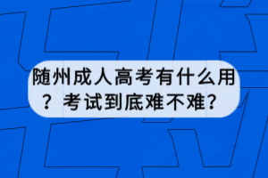 隨州成人高考有什么用？考試到底難不難？