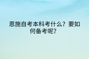 恩施自考本科考什么？要如何備考呢？