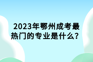 2023年鄂州成考最熱門的專業(yè)是什么？