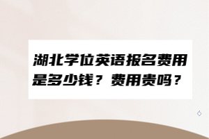 湖北學(xué)位英語報名費(fèi)用是多少錢？費(fèi)用貴嗎？