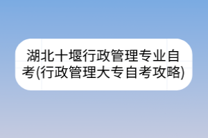 湖北十堰行政管理專業(yè)自考(行政管理大專自考攻略)