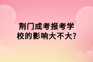 荊門成考報考學校的影響大不大?