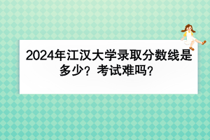 2024年江漢大學(xué)錄取分?jǐn)?shù)線是多少？考試難嗎？