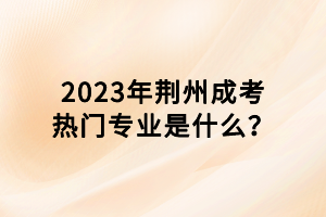 2023年荊州成考熱門專業(yè)是什么？