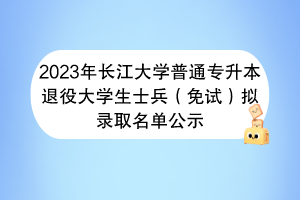 2023年長江大學(xué)普通專升本退役大學(xué)生士兵（免試）擬錄取名單公示