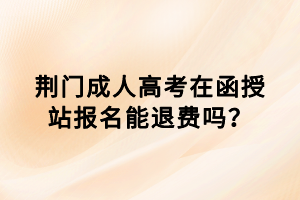 荊門成人高考在函授站報名能退費嗎？