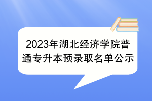 2023年湖北經(jīng)濟(jì)學(xué)院普通專升本預(yù)錄取名單公示