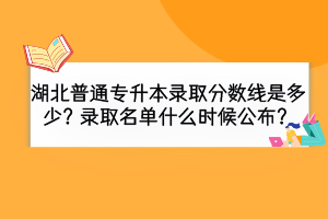 湖北普通專升本錄取分?jǐn)?shù)線是多少？錄取名單什么時候公布？