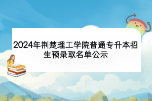 2024年荊楚理工學院普通專升本招生預(yù)錄取名單公示