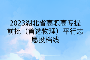 2023湖北省高職高專提前批（首選物理）平行志愿投檔線