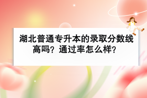 湖北普通專升本的錄取分?jǐn)?shù)線高嗎？通過率怎么樣？