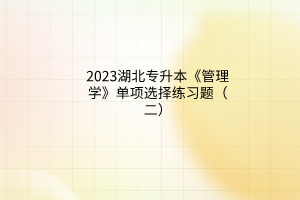 2023湖北專升本《管理學(xué)》單項(xiàng)選擇練習(xí)題（二）