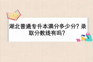 湖北普通專升本滿分多少分？錄取分?jǐn)?shù)線有嗎？