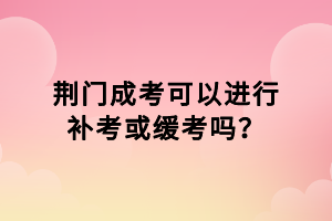 荊門成考可以進(jìn)行補(bǔ)考或緩考嗎？