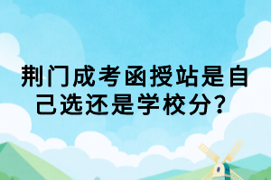 荊門成考函授站是自己選還是學(xué)校分？