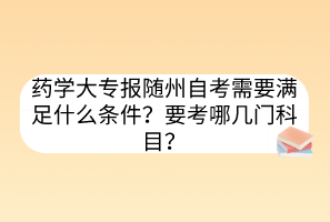 藥學(xué)大專報隨州自考需要滿足什么條件？要考哪幾門科目？