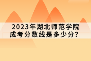 2023年湖北師范學(xué)院成考分?jǐn)?shù)線是多少分？