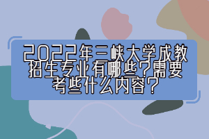 2022年三峽大學成教招生專業(yè)有哪些？需要考些什么內容？