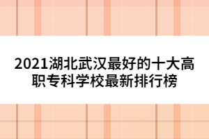 2021湖北武漢最好的十大高職?？茖W(xué)校最新排行榜