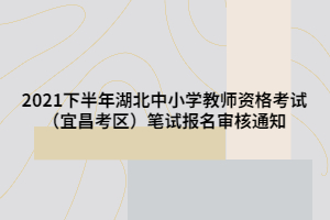 2021下半年湖北中小學(xué)教師資格考試（宜昌考區(qū)）筆試報名審核通知