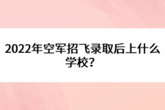 2022年空軍招飛錄取后上什么學校？