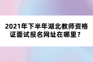 2021年下半年湖北教師資格證面試報(bào)名網(wǎng)址在哪里？