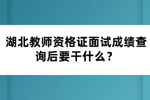 湖北教師資格證面試成績(jī)查詢后要干什么？