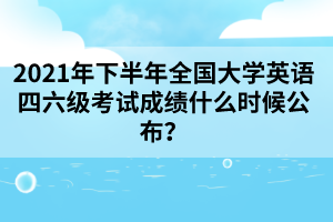 2021年下半年全國大學(xué)英語四六級考試成績什么時候公布？